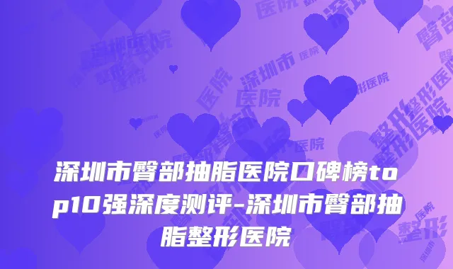 深圳市臀部抽脂医院口碑榜top10强深度测评-深圳市臀部抽脂整形医院