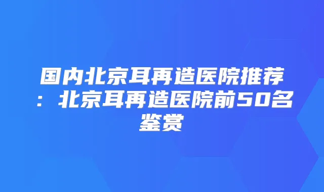 国内北京耳再造医院推荐：北京耳再造医院前50名鉴赏