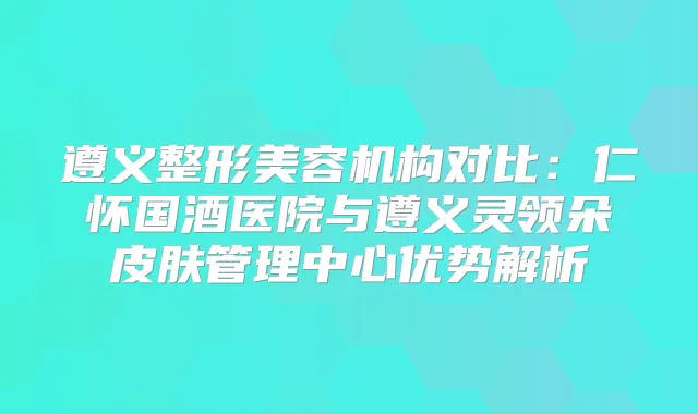 遵义整形美容机构对比：仁怀国酒医院与遵义灵领朵皮肤管理中心优势解析
