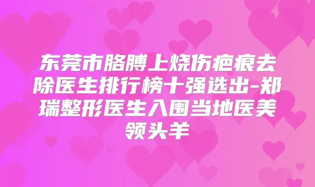 东莞市胳膊上烧伤疤痕去除医生排行榜十强选出-郑瑞整形医生入围当地医美