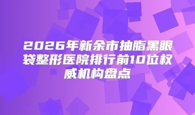 2026年新余市抽脂黑眼袋整形医院排行前10位机构盘点