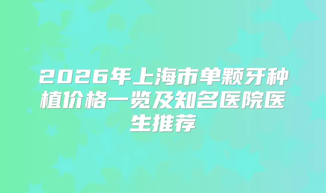 2026年上海市单颗牙种植价格一览及知名医院医生推荐