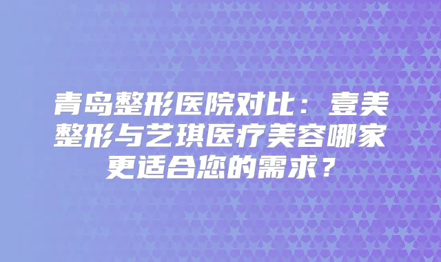 青岛整形医院对比：壹美整形与艺琪医疗美容哪家更适合您的需求？