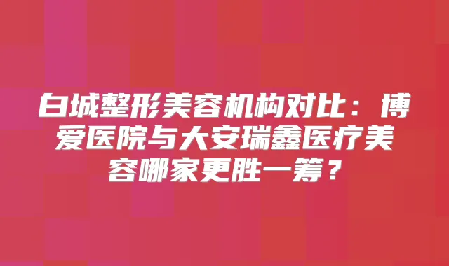 白城整形美容机构对比：博爱医院与大安瑞鑫医疗美容哪家更胜一筹？