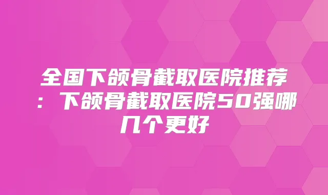全国下颌骨截取医院推荐：下颌骨截取医院50强哪几个更好