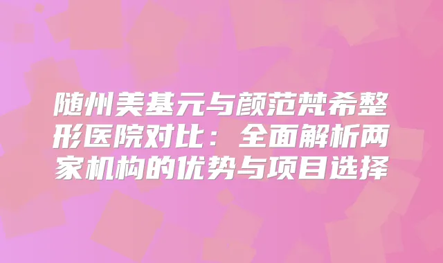 随州美基元与颜范梵希整形医院对比：全面解析两家机构的优势与项目选择