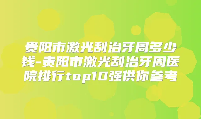 贵阳市激光刮治牙周多少钱-贵阳市激光刮治牙周医院排行top10强供你参考