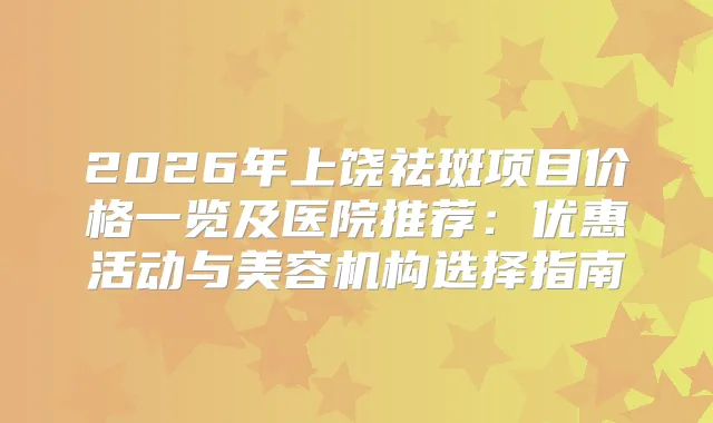 2026年上饶祛斑项目价格一览及医院推荐：优惠活动与美容机构选择指南