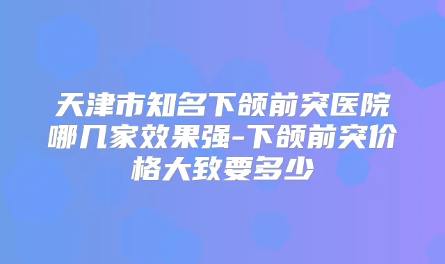 天津市知名下颌前突医院哪几家效果强-下颌前突价格大致要多少