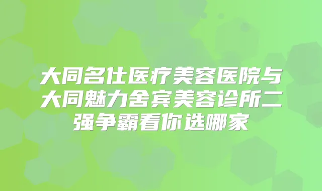 大同名仕医疗美容医院与大同魅力舍宾美容诊所二强争霸看你选哪家