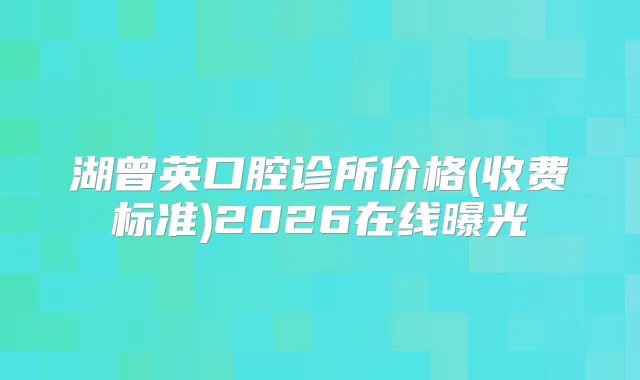 湖曾英口腔诊所价格(收费标准)2026在线曝光