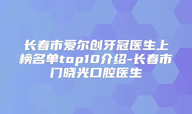 长春市爱尔创牙冠医生上榜名单top10介绍-长春市门晓光口腔医生