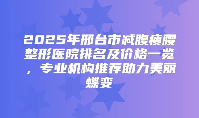 2025年邢台市减腹瘦腰整形医院排名及价格一览,专业机构推荐助力美丽蝶变