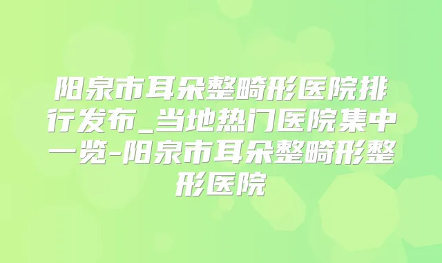 阳泉市耳朵整畸形医院排行发布_当地热门医院集中一览-阳泉市耳朵整畸形整形医院