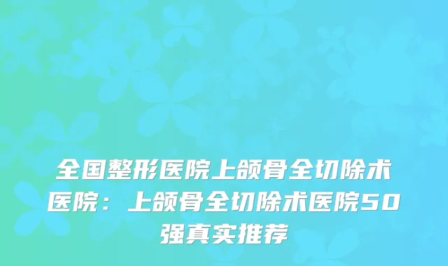 全国整形医院上颌骨全切除术医院：上颌骨全切除术医院50强真实推荐