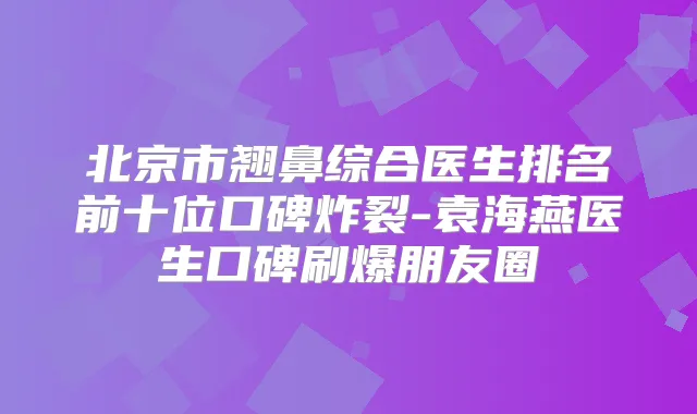 北京市翘鼻综合医生排名前十位口碑炸裂-袁海燕医生口碑刷爆朋友圈