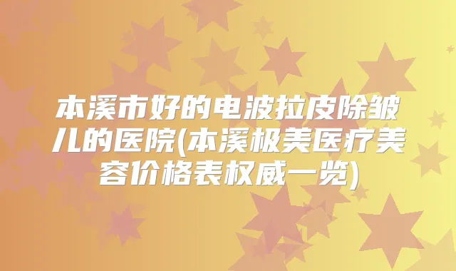 本溪市好的电波拉皮除皱儿的医院(本溪极美医疗美容价格表一览)