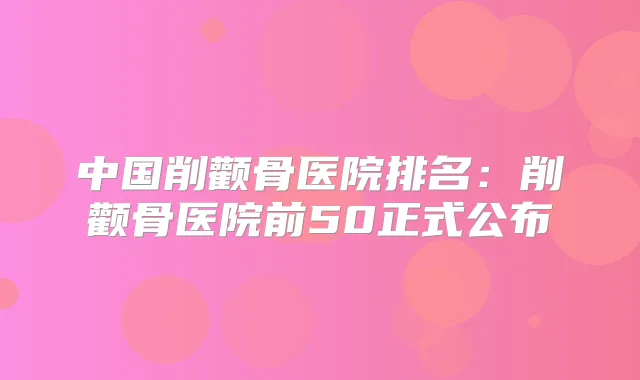 中国削颧骨医院排名：削颧骨医院前50正式公布