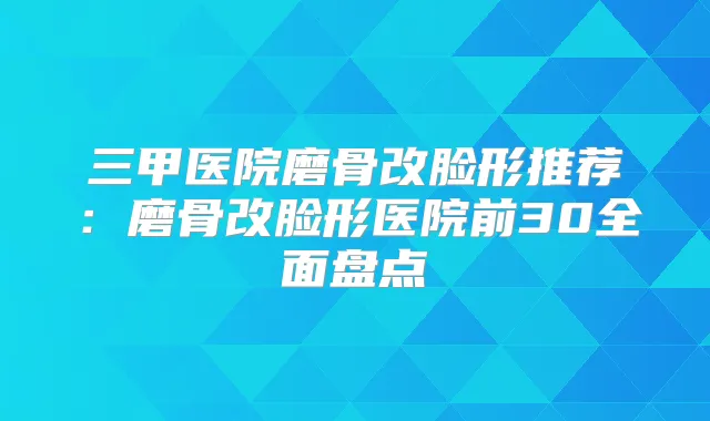 三甲医院磨骨改脸形推荐:磨骨改脸形医院前30全面盘点
