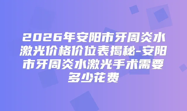2026年安阳市牙周炎水激光价格价位表揭秘-安阳市牙周炎水激光手术需要多少花费