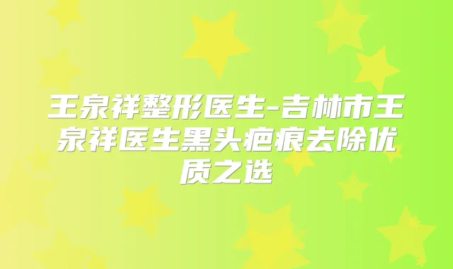 王泉祥整形医生-吉林市王泉祥医生黑头疤痕去除优质之选