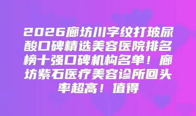 2026廊坊川字纹打玻尿酸口碑精选美容医院排名榜十强口碑机构名单！廊坊紫石医疗美容诊所回头率超高！值得