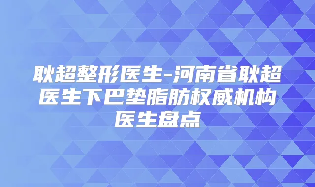 耿超整形医生-河南省耿超医生下巴垫脂肪机构医生盘点