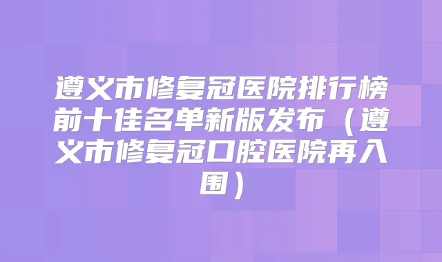 遵义市修复冠医院排行榜前十佳名单新版发布（遵义市修复冠口腔医院再入围）