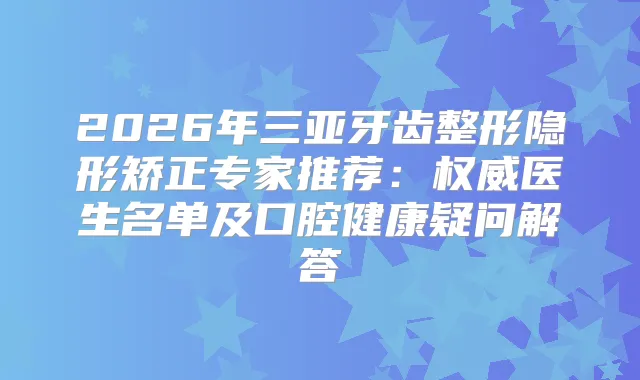 2026年三亚牙齿整形隐形矫正专家推荐：医生名单及口腔健康疑问解答