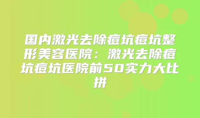 国内激光去除痘坑痘坑整形美容医院：激光去除痘坑痘坑医院前50实力大比拼