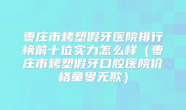 枣庄市烤塑假牙医院排行榜前十位实力怎么样（枣庄市烤塑假牙口腔医院价格童叟无欺）