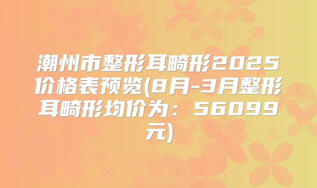 潮州市整形耳畸形2025价格表预览(8月-3月整形耳畸形均价为：56099元)