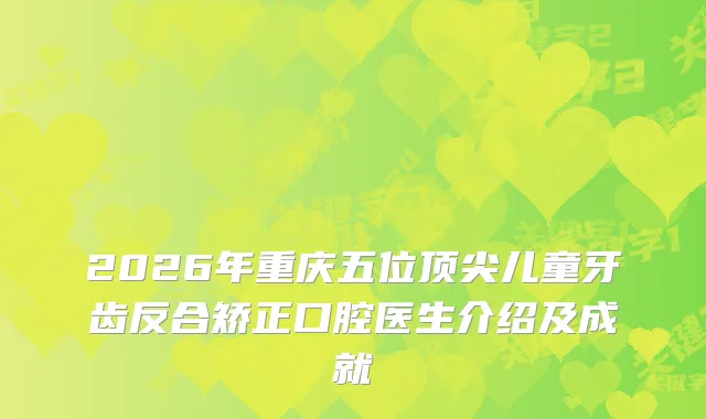 2026年重庆五位儿童牙齿反合矫正口腔医生介绍及成就