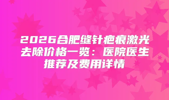 2026合肥缝针疤痕激光去除价格一览：医院医生推荐及费用详情