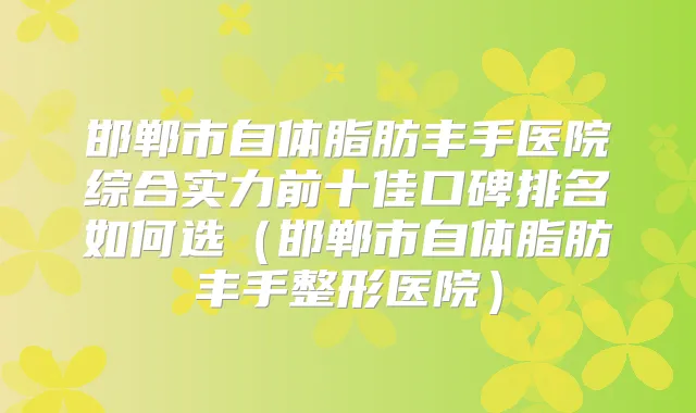 邯郸市自体脂肪丰手医院综合实力前十佳口碑排名如何选（邯郸市自体脂肪丰手整形医院）