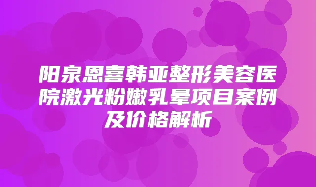 阳泉恩喜韩亚整形美容医院激光粉嫩乳晕项目案例及价格解析