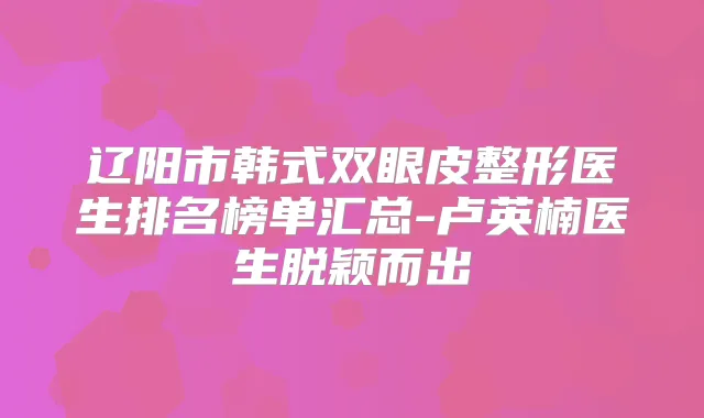 辽阳市韩式双眼皮整形医生排名榜单汇总-卢英楠医生脱颖而出