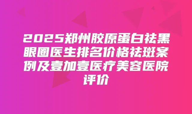 2025郑州胶原蛋白祛黑眼圈医生排名价格祛斑案例及壹加壹医疗美容医院评价