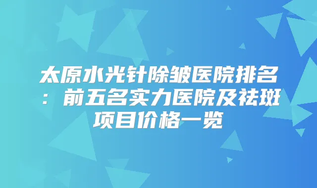 太原水光针除皱医院排名:前五名实力医院及祛斑项目价格一览