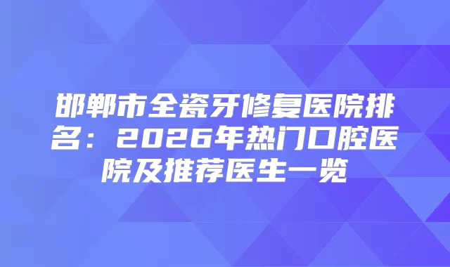 邯郸市全瓷牙修复医院排名：2026年热门口腔医院及推荐医生一览