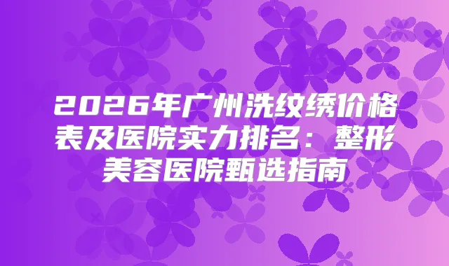 2026年广州洗纹绣价格表及医院实力排名：整形美容医院甄选指南