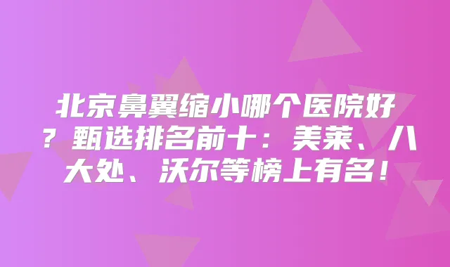 北京鼻翼缩小哪个医院好？甄选排名前十：美莱、八大处、沃尔等榜上有名！