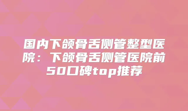 国内下颌骨舌侧管整型医院：下颌骨舌侧管医院前50口碑top推荐