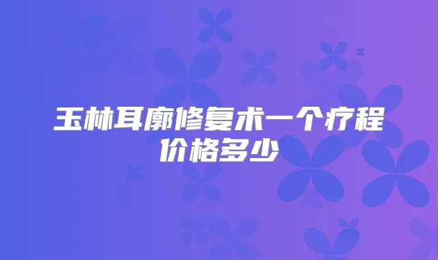玉林耳廓修复术一个疗程价格多少