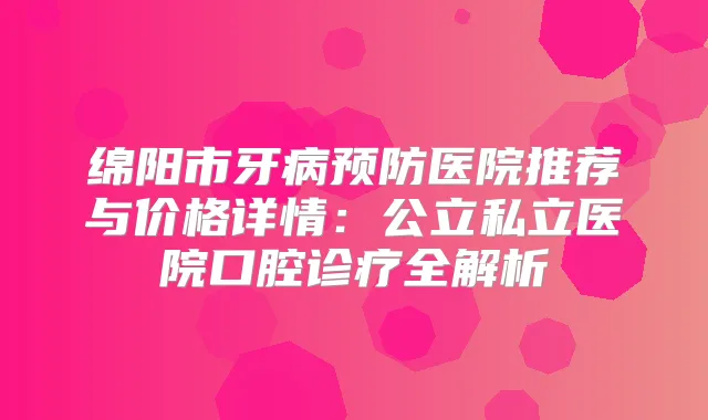 绵阳市牙病预防医院推荐与价格详情:公立私立医院口腔诊疗全解析