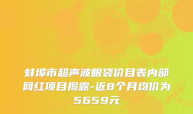 蚌埠市超声波眼袋价目表内部网红项目揭露-近8个月均价为5659元