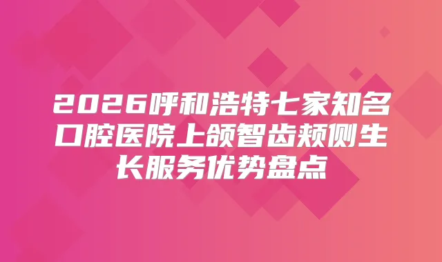 2026呼和浩特七家知名口腔医院上颌智齿颊侧生长服务优势盘点
