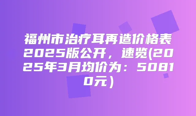福州市耳再造价格表2025版公开，速览(2025年3月均价为：50810元）
