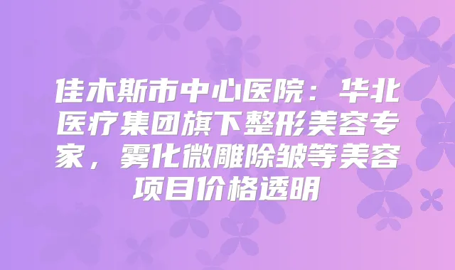 佳木斯市中心医院：华北医疗集团旗下整形美容专家，雾化微雕除皱等美容项目价格透明
