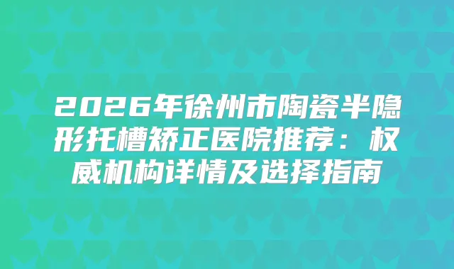 2026年徐州市陶瓷半隐形托槽矫正医院推荐：机构详情及选择指南